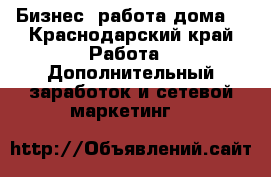 Бизнес. работа дома. - Краснодарский край Работа » Дополнительный заработок и сетевой маркетинг   